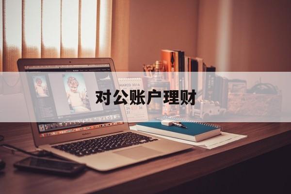 对公账户理财(对公账户理财怎么赎回)